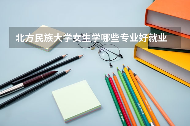 北方民族大学女生学哪些专业好就业 张雪峰建议女生选的专业