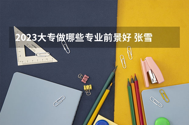 2023大专做哪些专业前景好 张雪峰建议女生选的专业