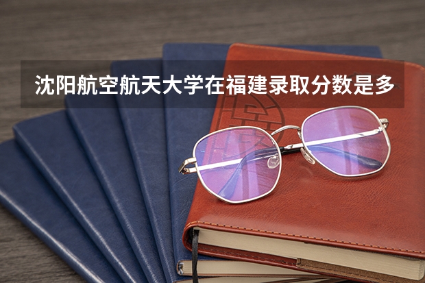 沈阳航空航天大学在福建录取分数是多少 沈阳航空航天大学福建招多少人