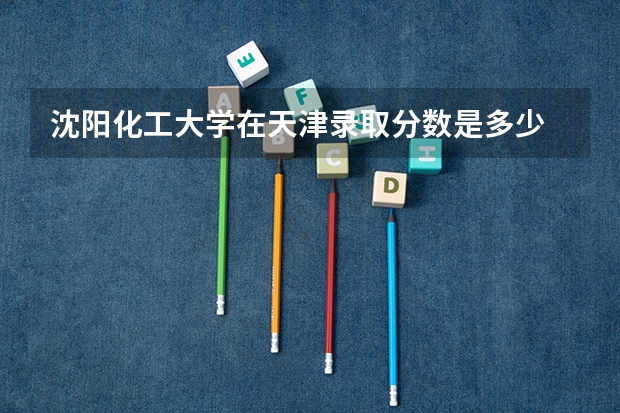 沈阳化工大学在天津录取分数是多少 沈阳化工大学天津招多少人