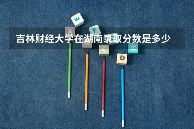 吉林财经大学在湖南录取分数是多少 吉林财经大学湖南招多少人