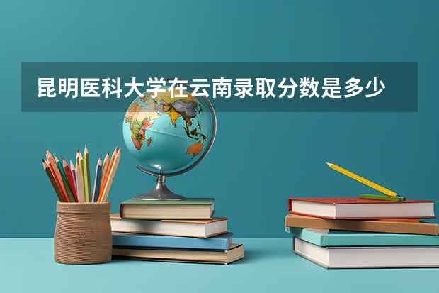 昆明医科大学在云南录取分数是多少 昆明医科大学云南招多少人