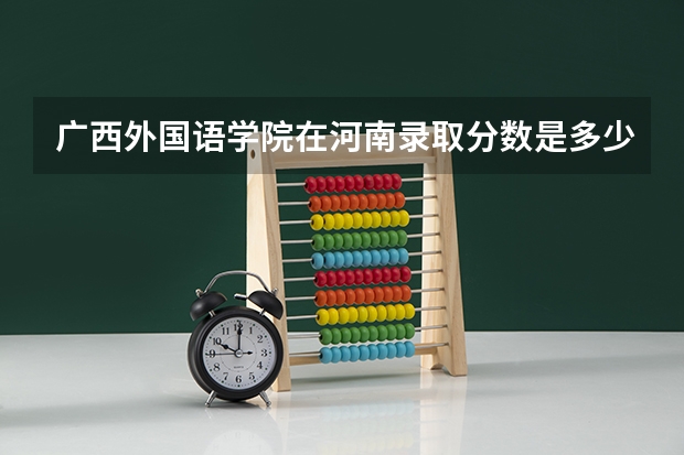 广西外国语学院在河南录取分数是多少 广西外国语学院河南招多少人