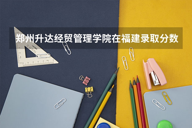 郑州升达经贸管理学院在福建录取分数是多少 郑州升达经贸管理学院福建招多少人