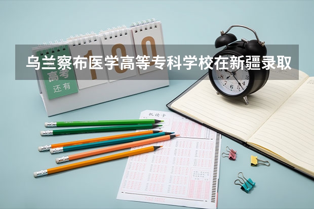 乌兰察布医学高等专科学校在新疆录取分数是多少 乌兰察布医学高等专科学校新疆招多少人