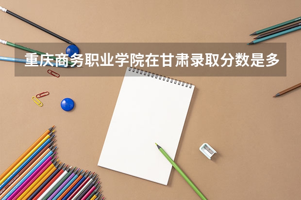 重庆商务职业学院在甘肃录取分数是多少 重庆商务职业学院甘肃招多少人
