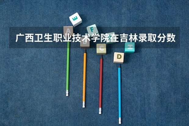 广西卫生职业技术学院在吉林录取分数是多少 广西卫生职业技术学院吉林招多少人