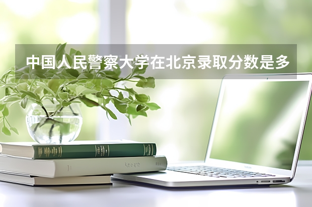 中国人民警察大学在北京录取分数是多少 中国人民警察大学北京招多少人