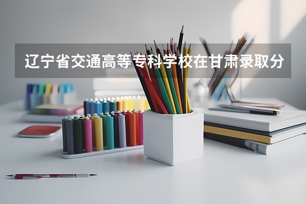 辽宁省交通高等专科学校在甘肃录取分数是多少 辽宁省交通高等专科学校甘肃招多少人