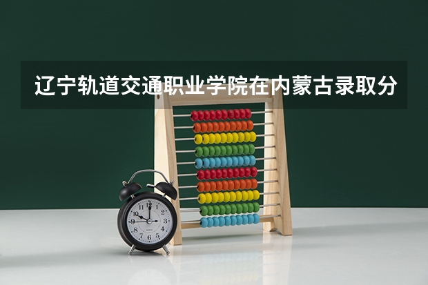 辽宁轨道交通职业学院在内蒙古录取分数是多少 辽宁轨道交通职业学院内蒙古招多少人
