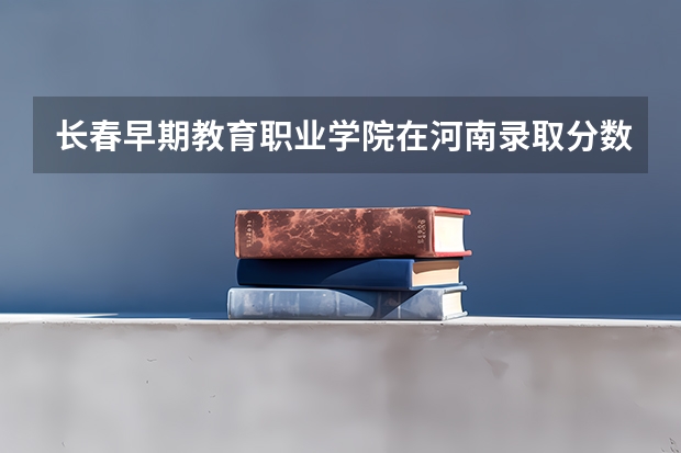长春早期教育职业学院在河南录取分数是多少 长春早期教育职业学院河南招多少人