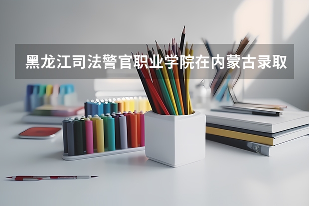 黑龙江司法警官职业学院在内蒙古录取分数是多少 黑龙江司法警官职业学院内蒙古招多少人