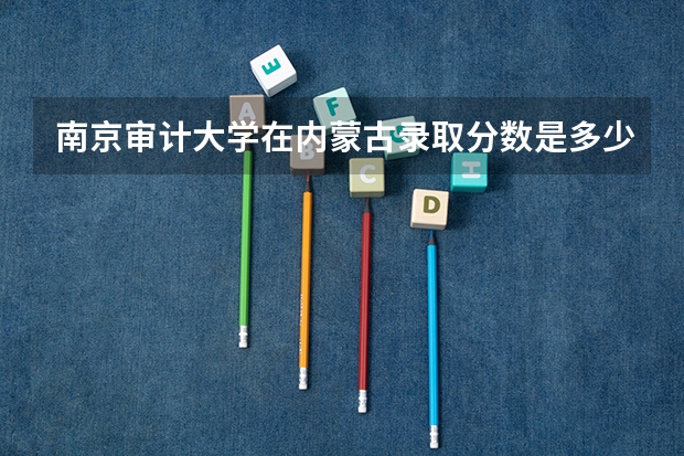南京审计大学在内蒙古录取分数是多少 南京审计大学内蒙古招多少人