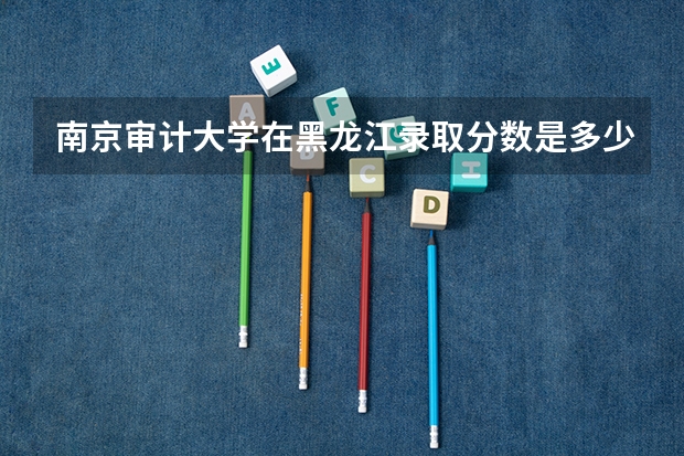 南京审计大学在黑龙江录取分数是多少 南京审计大学黑龙江招多少人