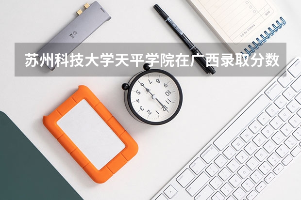 苏州科技大学天平学院在广西录取分数是多少 苏州科技大学天平学院广西招多少人