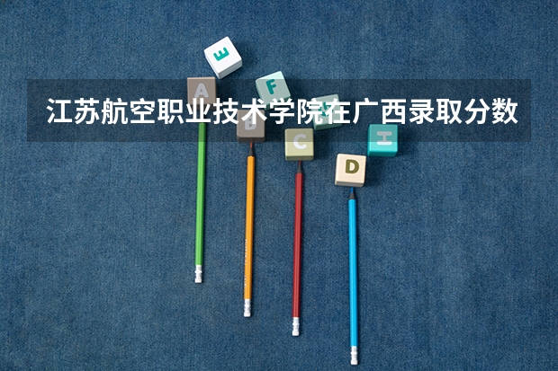 江苏航空职业技术学院在广西录取分数是多少 江苏航空职业技术学院广西招多少人