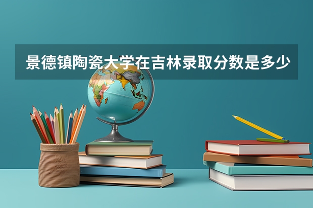 景德镇陶瓷大学在吉林录取分数是多少 景德镇陶瓷大学吉林招多少人