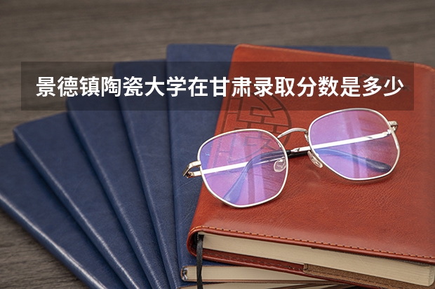 景德镇陶瓷大学在甘肃录取分数是多少 景德镇陶瓷大学甘肃招多少人