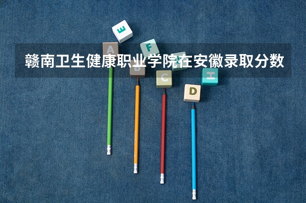 赣南卫生健康职业学院在安徽录取分数是多少 赣南卫生健康职业学院安徽招多少人
