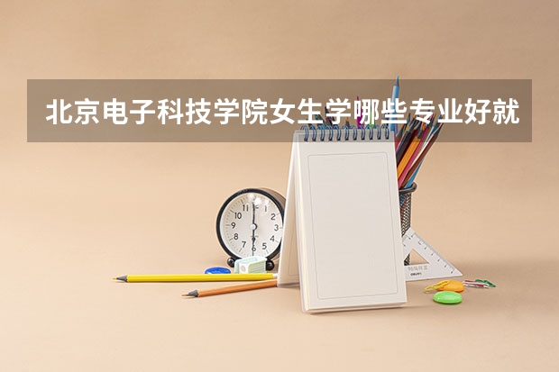 北京电子科技学院女生学哪些专业好就业 张雪峰建议女生选的专业