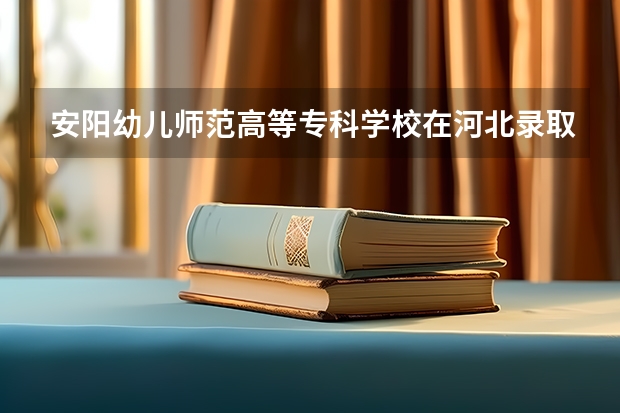 安阳幼儿师范高等专科学校在河北录取分数是多少 安阳幼儿师范高等专科学校河北招多少人