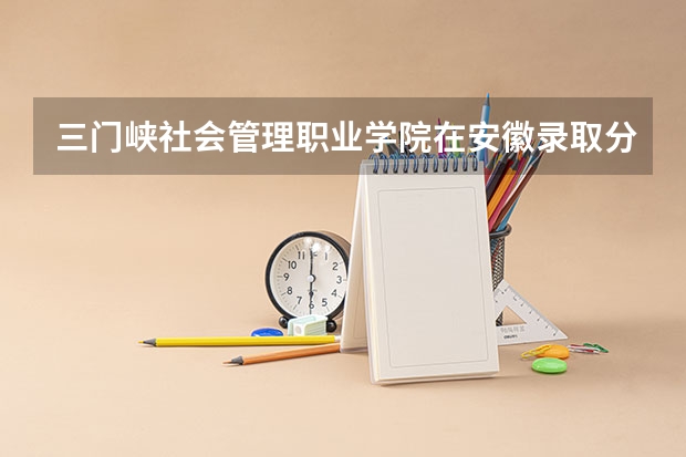 三门峡社会管理职业学院在安徽录取分数是多少 三门峡社会管理职业学院安徽招多少人
