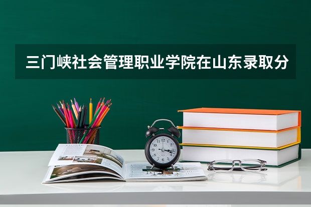 三门峡社会管理职业学院在山东录取分数是多少 三门峡社会管理职业学院山东招多少人