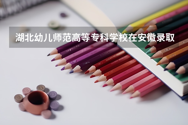 湖北幼儿师范高等专科学校在安徽录取分数是多少 湖北幼儿师范高等专科学校安徽招多少人
