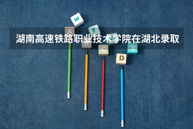 湖南高速铁路职业技术学院在湖北录取分数是多少 湖南高速铁路职业技术学院湖北招多少人