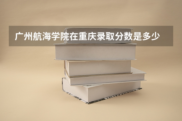 广州航海学院在重庆录取分数是多少 广州航海学院重庆招多少人