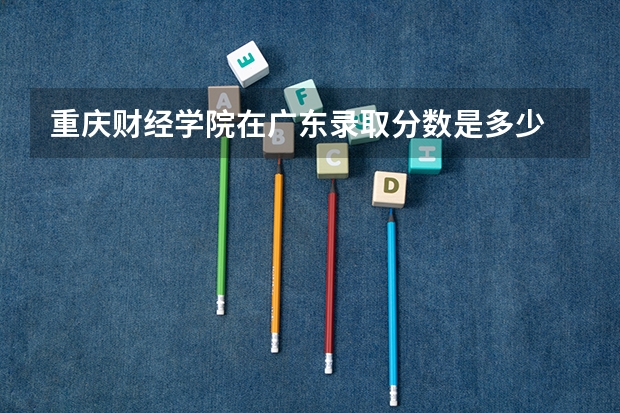 重庆财经学院在广东录取分数是多少 重庆财经学院广东招多少人