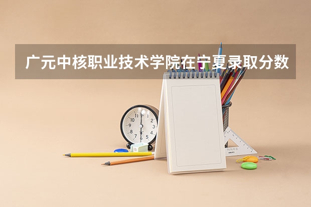广元中核职业技术学院在宁夏录取分数是多少 广元中核职业技术学院宁夏招多少人
