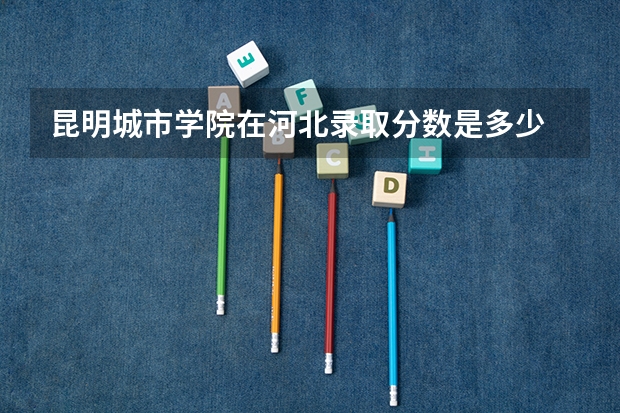 昆明城市学院在河北录取分数是多少 昆明城市学院河北招多少人