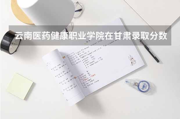 云南医药健康职业学院在甘肃录取分数是多少 云南医药健康职业学院甘肃招多少人
