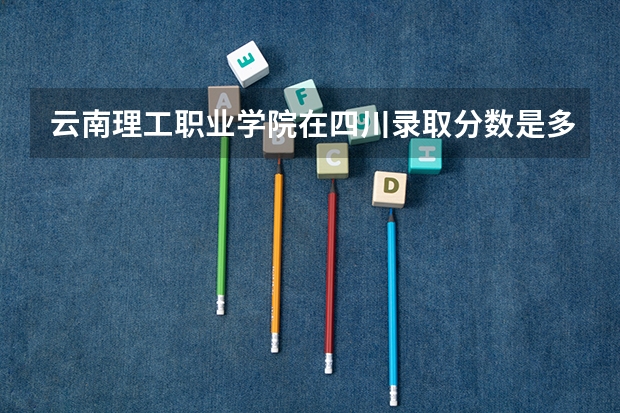 云南理工职业学院在四川录取分数是多少 云南理工职业学院四川招多少人