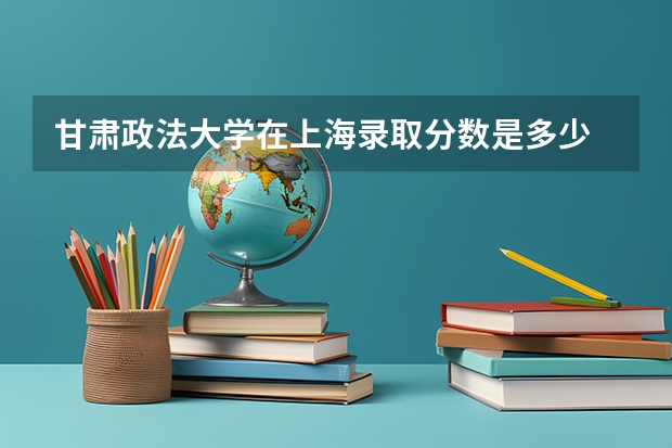 甘肃政法大学在上海录取分数是多少 甘肃政法大学上海招多少人