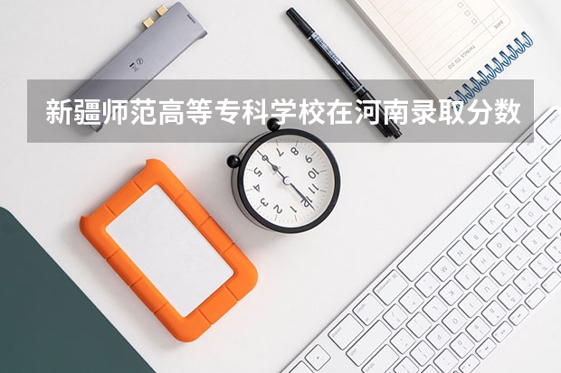 新疆师范高等专科学校在河南录取分数是多少 新疆师范高等专科学校河南招多少人