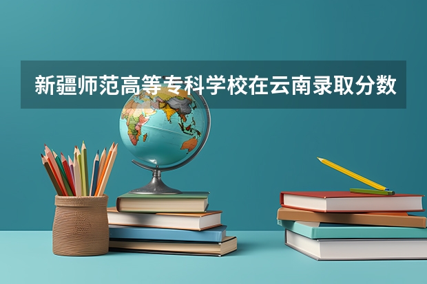 新疆师范高等专科学校在云南录取分数是多少 新疆师范高等专科学校云南招多少人