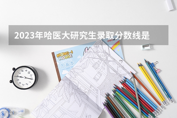 2023年哈医大研究生录取分数线是多少分？
