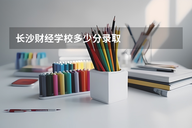 长沙财经学校多少分录取