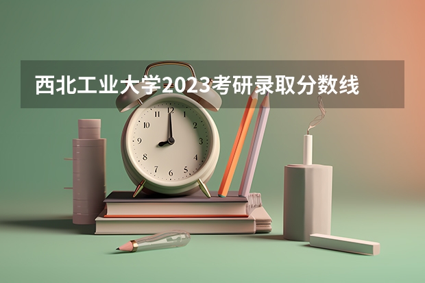 西北工业大学2023考研录取分数线 西北工业大学2023投档线