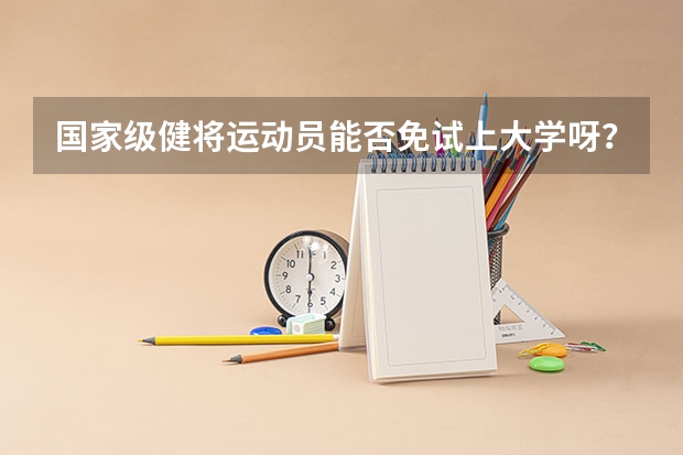 国家级健将运动员能否免试上大学呀？ 关于做好2023年高校保送录取优秀运动员有关事宜的通知