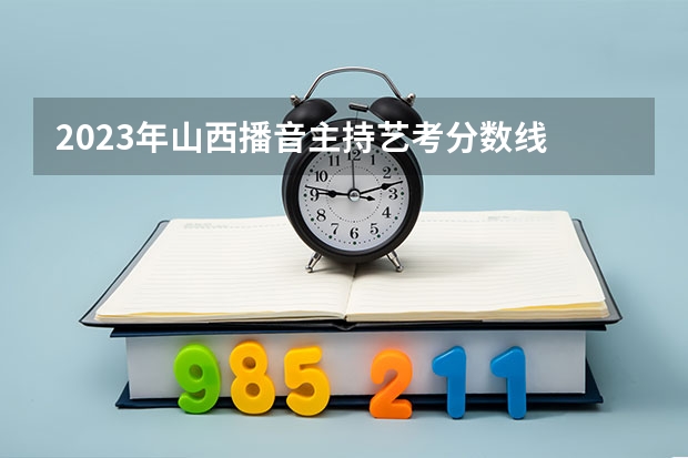 2023年山西播音主持艺考分数线 浙江省2024年艺考政策