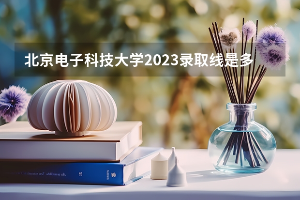 北京电子科技大学2023录取线是多少