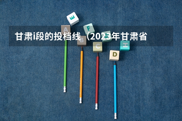 甘肃i段的投档线（2023年甘肃省高考投档线）