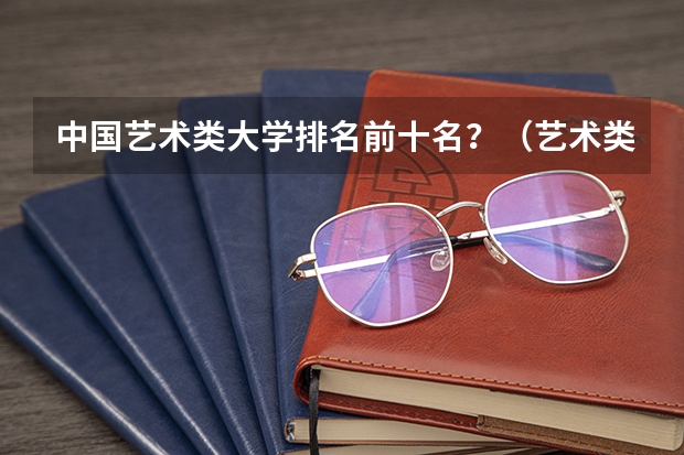 中国艺术类大学排名前十名？（艺术类学校排名）