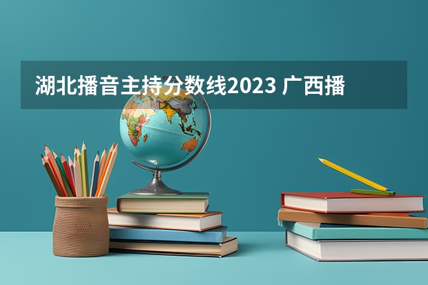 湖北播音主持分数线2023 广西播音高考分数线（含历年）
