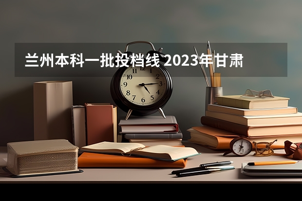 兰州本科一批投档线 2023年甘肃省专科投档线
