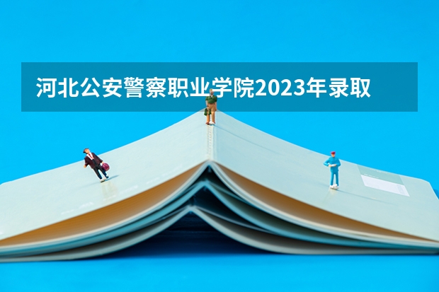 河北公安警察职业学院2023年录取 分数线 河北公安警察职业学院2023分数线
