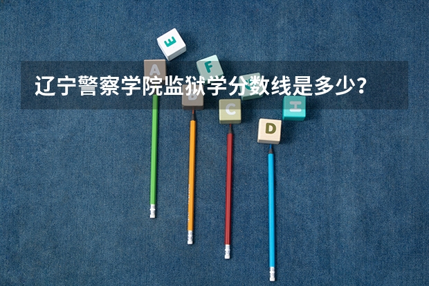 辽宁警察学院监狱学分数线是多少？
